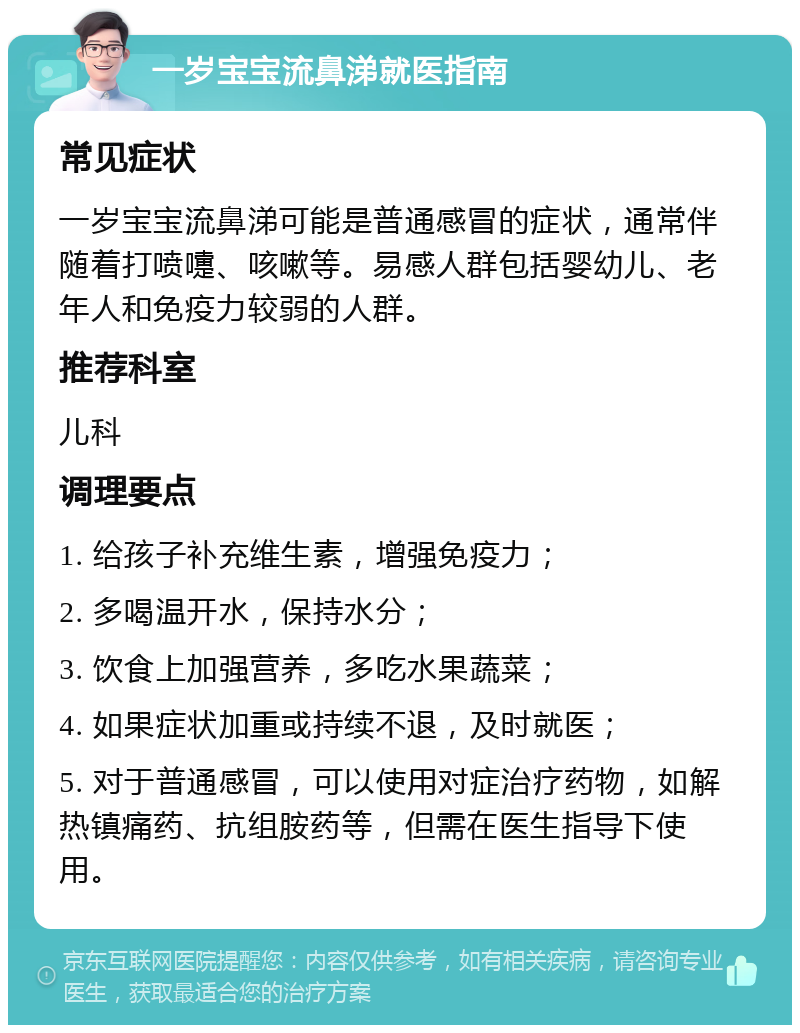 一岁宝宝流鼻涕就医指南 常见症状 一岁宝宝流鼻涕可能是普通感冒的症状，通常伴随着打喷嚏、咳嗽等。易感人群包括婴幼儿、老年人和免疫力较弱的人群。 推荐科室 儿科 调理要点 1. 给孩子补充维生素，增强免疫力； 2. 多喝温开水，保持水分； 3. 饮食上加强营养，多吃水果蔬菜； 4. 如果症状加重或持续不退，及时就医； 5. 对于普通感冒，可以使用对症治疗药物，如解热镇痛药、抗组胺药等，但需在医生指导下使用。