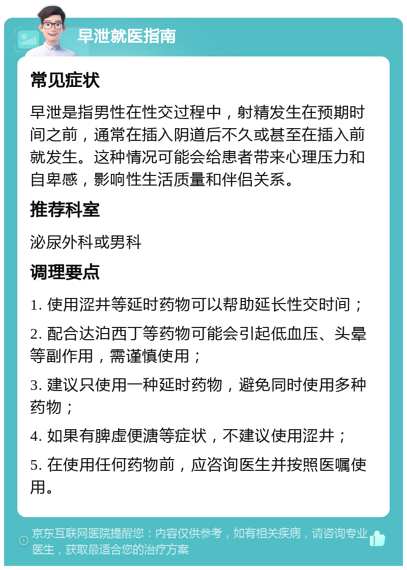 早泄就医指南 常见症状 早泄是指男性在性交过程中，射精发生在预期时间之前，通常在插入阴道后不久或甚至在插入前就发生。这种情况可能会给患者带来心理压力和自卑感，影响性生活质量和伴侣关系。 推荐科室 泌尿外科或男科 调理要点 1. 使用涩井等延时药物可以帮助延长性交时间； 2. 配合达泊西丁等药物可能会引起低血压、头晕等副作用，需谨慎使用； 3. 建议只使用一种延时药物，避免同时使用多种药物； 4. 如果有脾虚便溏等症状，不建议使用涩井； 5. 在使用任何药物前，应咨询医生并按照医嘱使用。