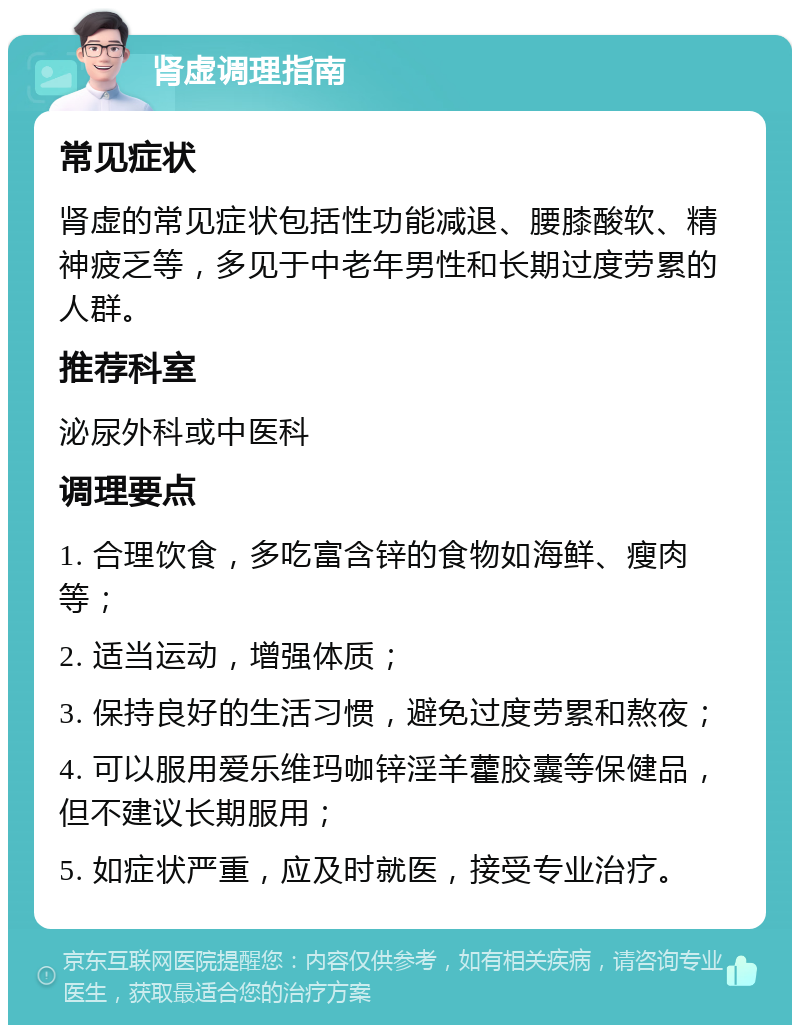 肾虚调理指南 常见症状 肾虚的常见症状包括性功能减退、腰膝酸软、精神疲乏等，多见于中老年男性和长期过度劳累的人群。 推荐科室 泌尿外科或中医科 调理要点 1. 合理饮食，多吃富含锌的食物如海鲜、瘦肉等； 2. 适当运动，增强体质； 3. 保持良好的生活习惯，避免过度劳累和熬夜； 4. 可以服用爱乐维玛咖锌淫羊藿胶囊等保健品，但不建议长期服用； 5. 如症状严重，应及时就医，接受专业治疗。