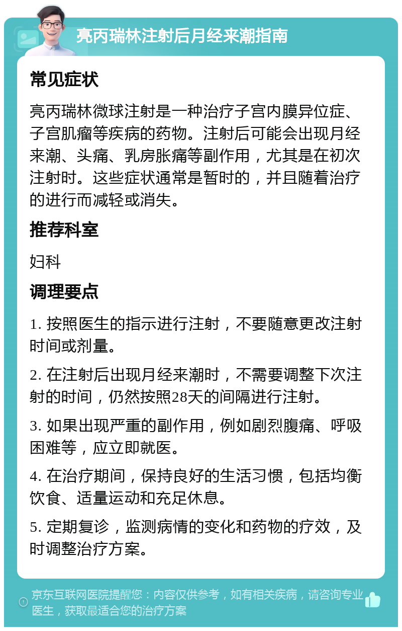 亮丙瑞林注射后月经来潮指南 常见症状 亮丙瑞林微球注射是一种治疗子宫内膜异位症、子宫肌瘤等疾病的药物。注射后可能会出现月经来潮、头痛、乳房胀痛等副作用，尤其是在初次注射时。这些症状通常是暂时的，并且随着治疗的进行而减轻或消失。 推荐科室 妇科 调理要点 1. 按照医生的指示进行注射，不要随意更改注射时间或剂量。 2. 在注射后出现月经来潮时，不需要调整下次注射的时间，仍然按照28天的间隔进行注射。 3. 如果出现严重的副作用，例如剧烈腹痛、呼吸困难等，应立即就医。 4. 在治疗期间，保持良好的生活习惯，包括均衡饮食、适量运动和充足休息。 5. 定期复诊，监测病情的变化和药物的疗效，及时调整治疗方案。