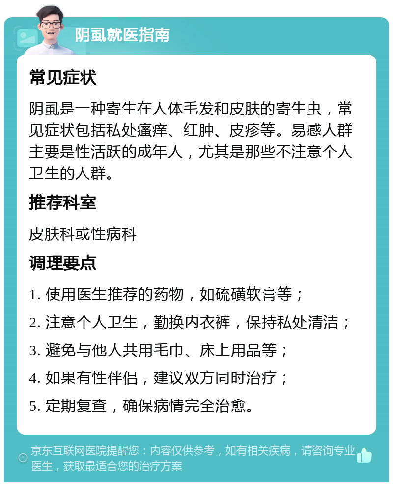 阴虱就医指南 常见症状 阴虱是一种寄生在人体毛发和皮肤的寄生虫，常见症状包括私处瘙痒、红肿、皮疹等。易感人群主要是性活跃的成年人，尤其是那些不注意个人卫生的人群。 推荐科室 皮肤科或性病科 调理要点 1. 使用医生推荐的药物，如硫磺软膏等； 2. 注意个人卫生，勤换内衣裤，保持私处清洁； 3. 避免与他人共用毛巾、床上用品等； 4. 如果有性伴侣，建议双方同时治疗； 5. 定期复查，确保病情完全治愈。