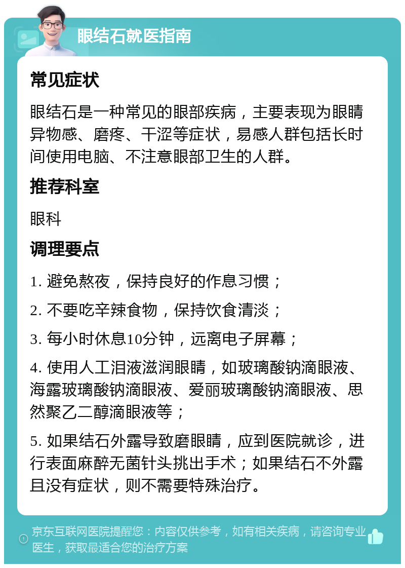 眼结石就医指南 常见症状 眼结石是一种常见的眼部疾病，主要表现为眼睛异物感、磨疼、干涩等症状，易感人群包括长时间使用电脑、不注意眼部卫生的人群。 推荐科室 眼科 调理要点 1. 避免熬夜，保持良好的作息习惯； 2. 不要吃辛辣食物，保持饮食清淡； 3. 每小时休息10分钟，远离电子屏幕； 4. 使用人工泪液滋润眼睛，如玻璃酸钠滴眼液、海露玻璃酸钠滴眼液、爱丽玻璃酸钠滴眼液、思然聚乙二醇滴眼液等； 5. 如果结石外露导致磨眼睛，应到医院就诊，进行表面麻醉无菌针头挑出手术；如果结石不外露且没有症状，则不需要特殊治疗。