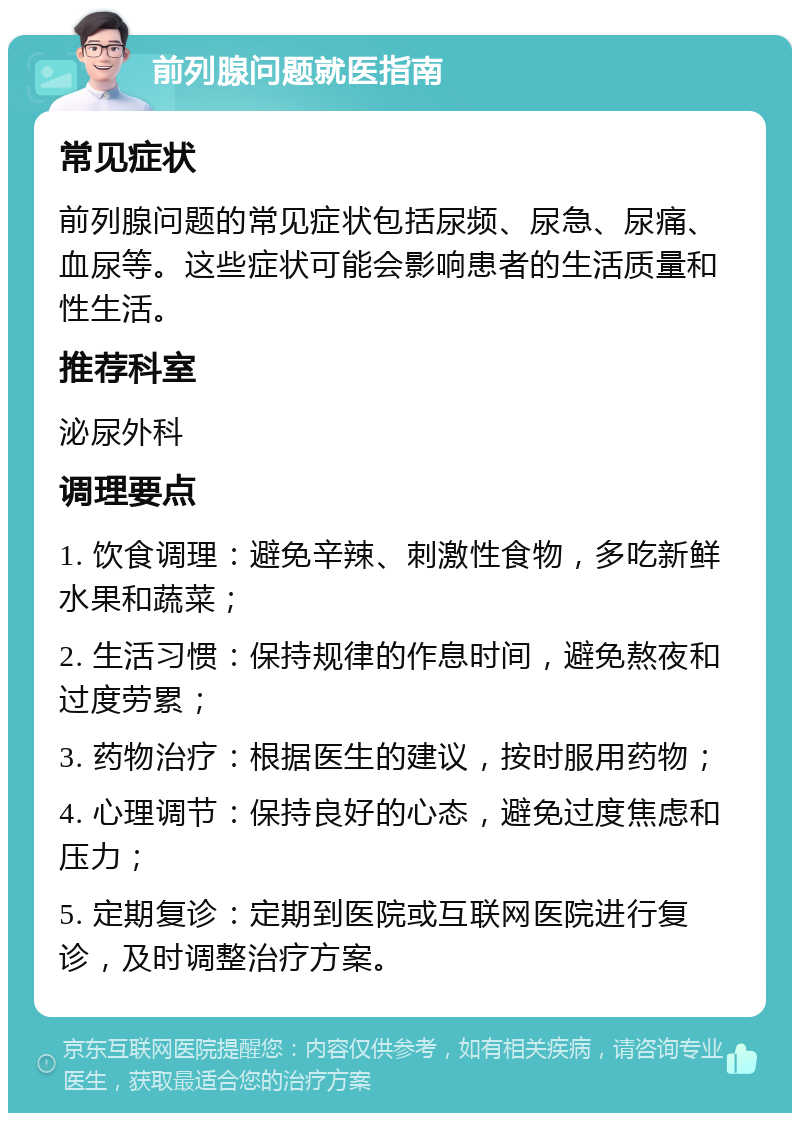 前列腺问题就医指南 常见症状 前列腺问题的常见症状包括尿频、尿急、尿痛、血尿等。这些症状可能会影响患者的生活质量和性生活。 推荐科室 泌尿外科 调理要点 1. 饮食调理：避免辛辣、刺激性食物，多吃新鲜水果和蔬菜； 2. 生活习惯：保持规律的作息时间，避免熬夜和过度劳累； 3. 药物治疗：根据医生的建议，按时服用药物； 4. 心理调节：保持良好的心态，避免过度焦虑和压力； 5. 定期复诊：定期到医院或互联网医院进行复诊，及时调整治疗方案。