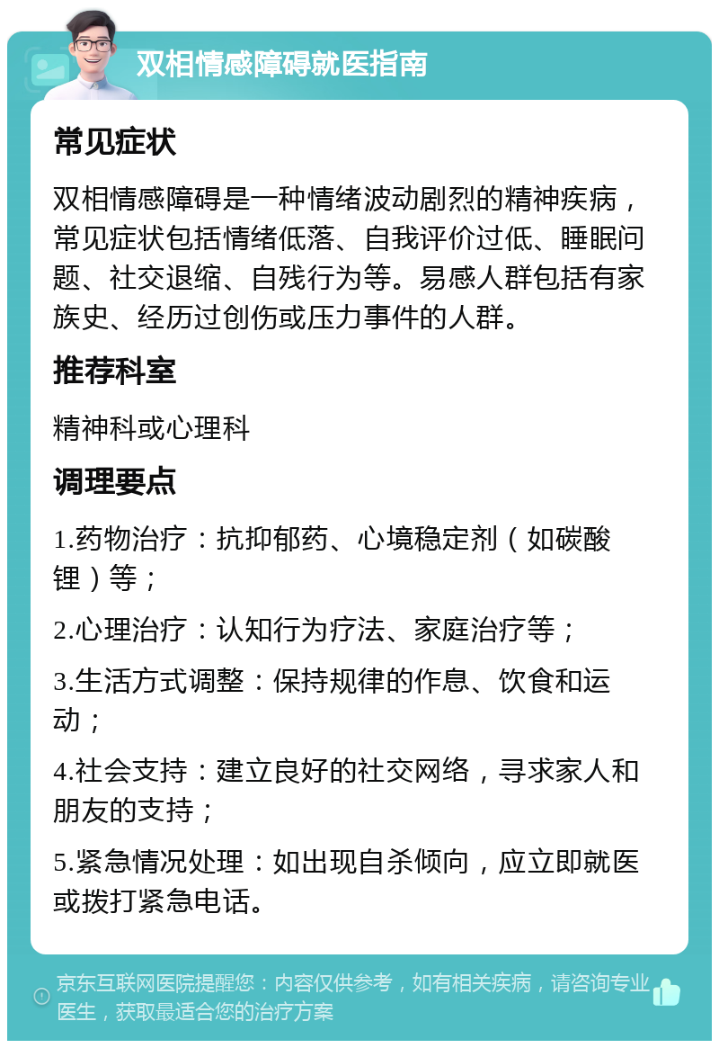 双相情感障碍就医指南 常见症状 双相情感障碍是一种情绪波动剧烈的精神疾病，常见症状包括情绪低落、自我评价过低、睡眠问题、社交退缩、自残行为等。易感人群包括有家族史、经历过创伤或压力事件的人群。 推荐科室 精神科或心理科 调理要点 1.药物治疗：抗抑郁药、心境稳定剂（如碳酸锂）等； 2.心理治疗：认知行为疗法、家庭治疗等； 3.生活方式调整：保持规律的作息、饮食和运动； 4.社会支持：建立良好的社交网络，寻求家人和朋友的支持； 5.紧急情况处理：如出现自杀倾向，应立即就医或拨打紧急电话。