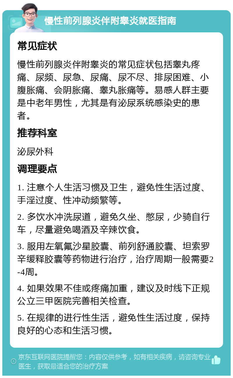 慢性前列腺炎伴附睾炎就医指南 常见症状 慢性前列腺炎伴附睾炎的常见症状包括睾丸疼痛、尿频、尿急、尿痛、尿不尽、排尿困难、小腹胀痛、会阴胀痛、睾丸胀痛等。易感人群主要是中老年男性，尤其是有泌尿系统感染史的患者。 推荐科室 泌尿外科 调理要点 1. 注意个人生活习惯及卫生，避免性生活过度、手淫过度、性冲动频繁等。 2. 多饮水冲洗尿道，避免久坐、憋尿，少骑自行车，尽量避免喝酒及辛辣饮食。 3. 服用左氧氟沙星胶囊、前列舒通胶囊、坦索罗辛缓释胶囊等药物进行治疗，治疗周期一般需要2-4周。 4. 如果效果不佳或疼痛加重，建议及时线下正规公立三甲医院完善相关检查。 5. 在规律的进行性生活，避免性生活过度，保持良好的心态和生活习惯。