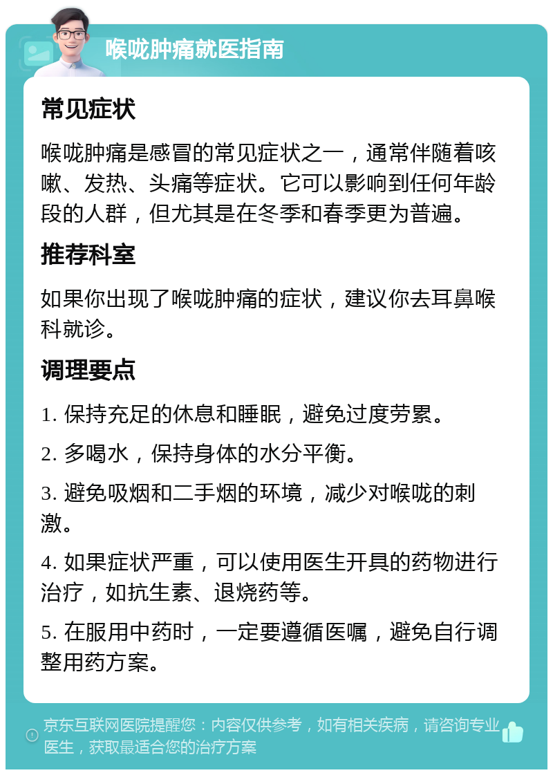 喉咙肿痛就医指南 常见症状 喉咙肿痛是感冒的常见症状之一，通常伴随着咳嗽、发热、头痛等症状。它可以影响到任何年龄段的人群，但尤其是在冬季和春季更为普遍。 推荐科室 如果你出现了喉咙肿痛的症状，建议你去耳鼻喉科就诊。 调理要点 1. 保持充足的休息和睡眠，避免过度劳累。 2. 多喝水，保持身体的水分平衡。 3. 避免吸烟和二手烟的环境，减少对喉咙的刺激。 4. 如果症状严重，可以使用医生开具的药物进行治疗，如抗生素、退烧药等。 5. 在服用中药时，一定要遵循医嘱，避免自行调整用药方案。