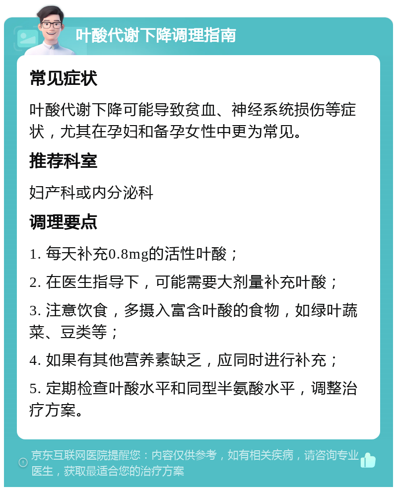 叶酸代谢下降调理指南 常见症状 叶酸代谢下降可能导致贫血、神经系统损伤等症状，尤其在孕妇和备孕女性中更为常见。 推荐科室 妇产科或内分泌科 调理要点 1. 每天补充0.8mg的活性叶酸； 2. 在医生指导下，可能需要大剂量补充叶酸； 3. 注意饮食，多摄入富含叶酸的食物，如绿叶蔬菜、豆类等； 4. 如果有其他营养素缺乏，应同时进行补充； 5. 定期检查叶酸水平和同型半氨酸水平，调整治疗方案。