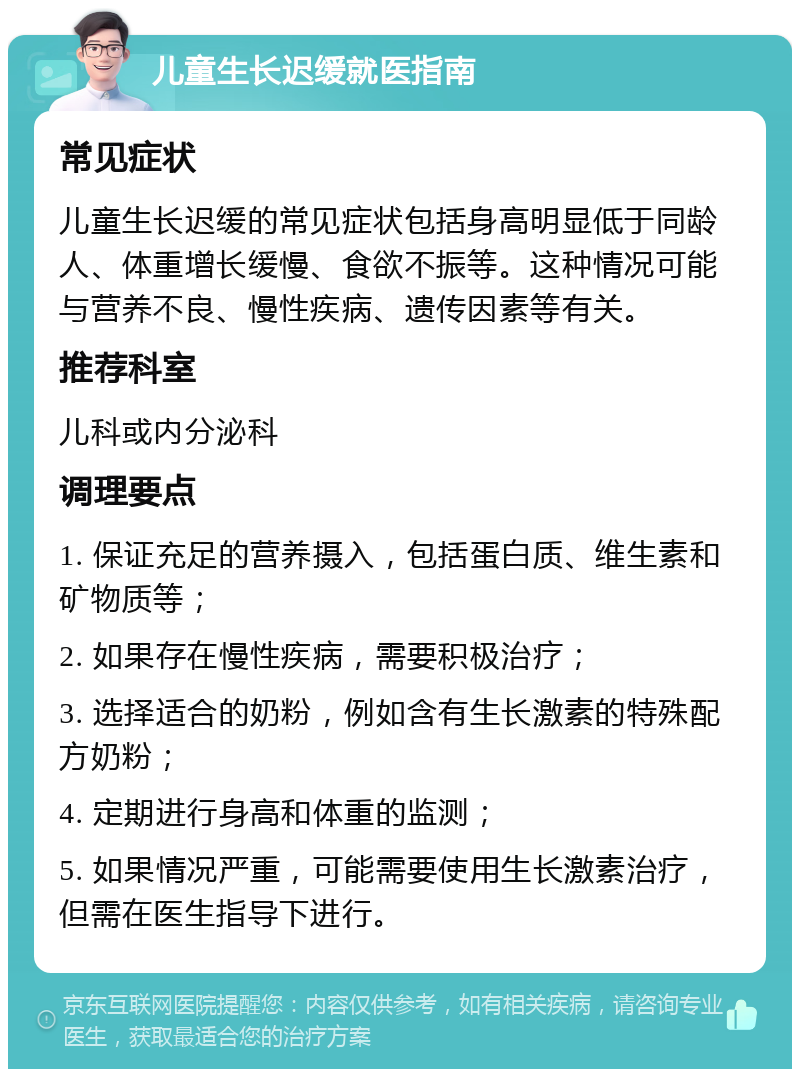 儿童生长迟缓就医指南 常见症状 儿童生长迟缓的常见症状包括身高明显低于同龄人、体重增长缓慢、食欲不振等。这种情况可能与营养不良、慢性疾病、遗传因素等有关。 推荐科室 儿科或内分泌科 调理要点 1. 保证充足的营养摄入，包括蛋白质、维生素和矿物质等； 2. 如果存在慢性疾病，需要积极治疗； 3. 选择适合的奶粉，例如含有生长激素的特殊配方奶粉； 4. 定期进行身高和体重的监测； 5. 如果情况严重，可能需要使用生长激素治疗，但需在医生指导下进行。