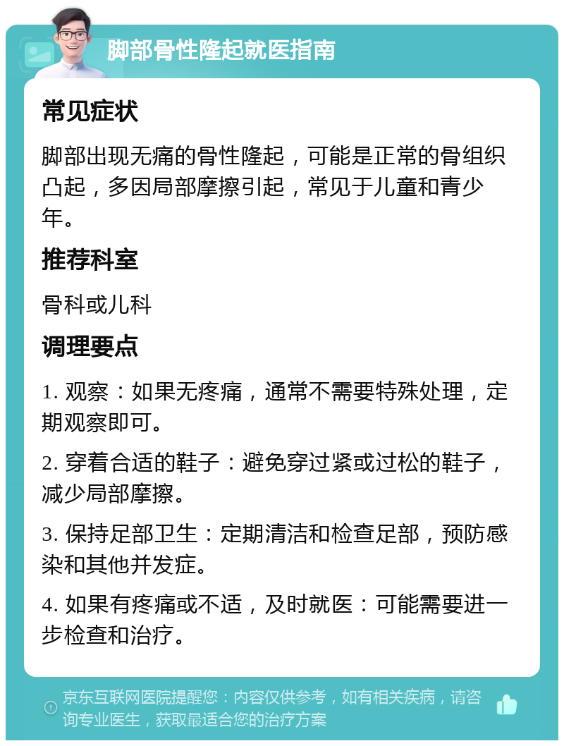 脚部骨性隆起就医指南 常见症状 脚部出现无痛的骨性隆起，可能是正常的骨组织凸起，多因局部摩擦引起，常见于儿童和青少年。 推荐科室 骨科或儿科 调理要点 1. 观察：如果无疼痛，通常不需要特殊处理，定期观察即可。 2. 穿着合适的鞋子：避免穿过紧或过松的鞋子，减少局部摩擦。 3. 保持足部卫生：定期清洁和检查足部，预防感染和其他并发症。 4. 如果有疼痛或不适，及时就医：可能需要进一步检查和治疗。