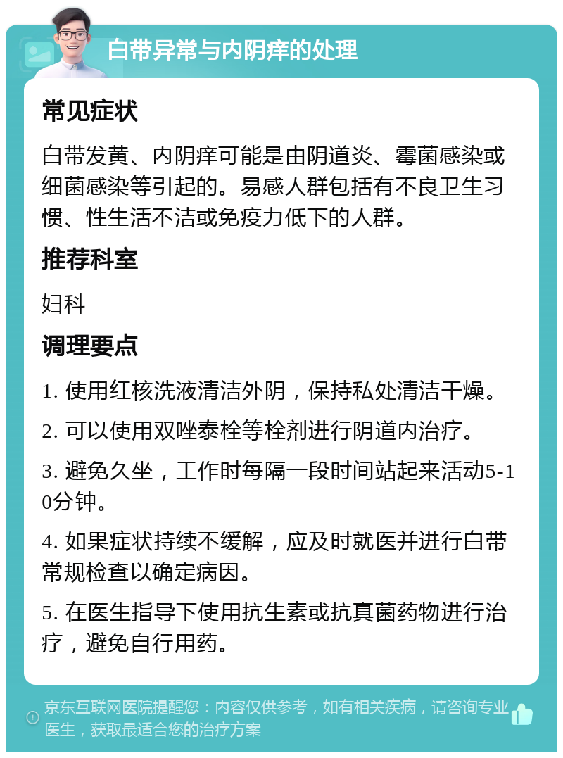 白带异常与内阴痒的处理 常见症状 白带发黄、内阴痒可能是由阴道炎、霉菌感染或细菌感染等引起的。易感人群包括有不良卫生习惯、性生活不洁或免疫力低下的人群。 推荐科室 妇科 调理要点 1. 使用红核洗液清洁外阴，保持私处清洁干燥。 2. 可以使用双唑泰栓等栓剂进行阴道内治疗。 3. 避免久坐，工作时每隔一段时间站起来活动5-10分钟。 4. 如果症状持续不缓解，应及时就医并进行白带常规检查以确定病因。 5. 在医生指导下使用抗生素或抗真菌药物进行治疗，避免自行用药。