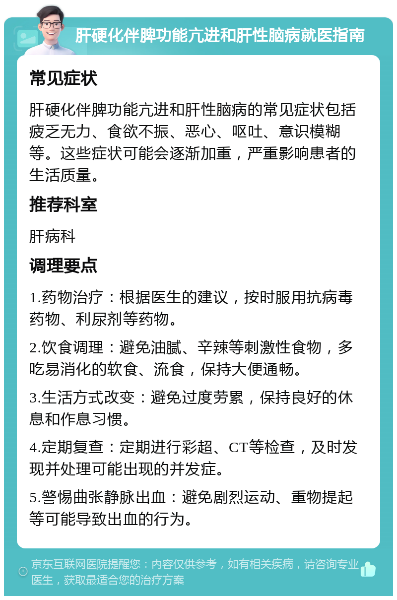 肝硬化伴脾功能亢进和肝性脑病就医指南 常见症状 肝硬化伴脾功能亢进和肝性脑病的常见症状包括疲乏无力、食欲不振、恶心、呕吐、意识模糊等。这些症状可能会逐渐加重，严重影响患者的生活质量。 推荐科室 肝病科 调理要点 1.药物治疗：根据医生的建议，按时服用抗病毒药物、利尿剂等药物。 2.饮食调理：避免油腻、辛辣等刺激性食物，多吃易消化的软食、流食，保持大便通畅。 3.生活方式改变：避免过度劳累，保持良好的休息和作息习惯。 4.定期复查：定期进行彩超、CT等检查，及时发现并处理可能出现的并发症。 5.警惕曲张静脉出血：避免剧烈运动、重物提起等可能导致出血的行为。