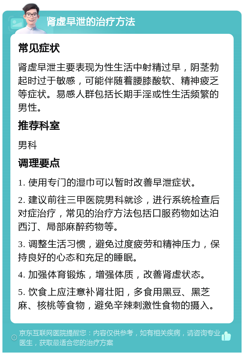 肾虚早泄的治疗方法 常见症状 肾虚早泄主要表现为性生活中射精过早，阴茎勃起时过于敏感，可能伴随着腰膝酸软、精神疲乏等症状。易感人群包括长期手淫或性生活频繁的男性。 推荐科室 男科 调理要点 1. 使用专门的湿巾可以暂时改善早泄症状。 2. 建议前往三甲医院男科就诊，进行系统检查后对症治疗，常见的治疗方法包括口服药物如达泊西汀、局部麻醉药物等。 3. 调整生活习惯，避免过度疲劳和精神压力，保持良好的心态和充足的睡眠。 4. 加强体育锻炼，增强体质，改善肾虚状态。 5. 饮食上应注意补肾壮阳，多食用黑豆、黑芝麻、核桃等食物，避免辛辣刺激性食物的摄入。