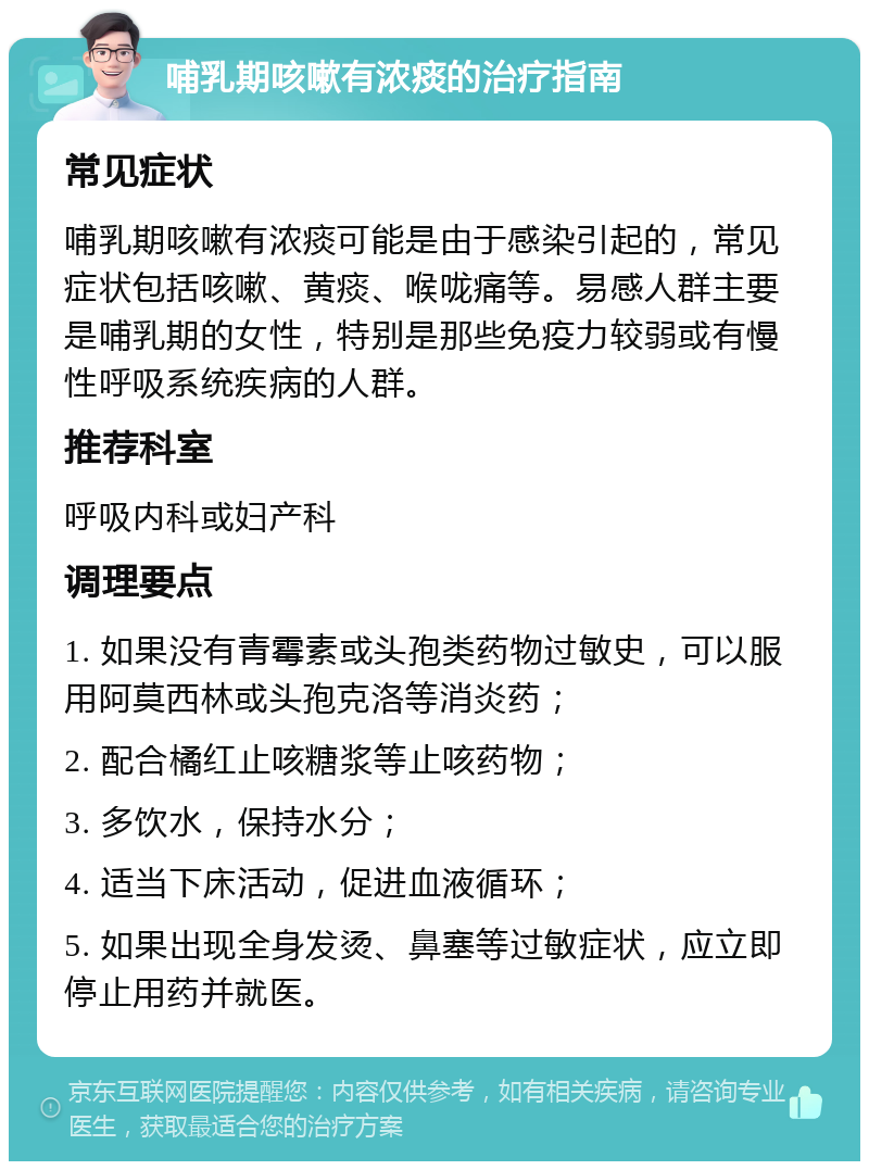 哺乳期咳嗽有浓痰的治疗指南 常见症状 哺乳期咳嗽有浓痰可能是由于感染引起的，常见症状包括咳嗽、黄痰、喉咙痛等。易感人群主要是哺乳期的女性，特别是那些免疫力较弱或有慢性呼吸系统疾病的人群。 推荐科室 呼吸内科或妇产科 调理要点 1. 如果没有青霉素或头孢类药物过敏史，可以服用阿莫西林或头孢克洛等消炎药； 2. 配合橘红止咳糖浆等止咳药物； 3. 多饮水，保持水分； 4. 适当下床活动，促进血液循环； 5. 如果出现全身发烫、鼻塞等过敏症状，应立即停止用药并就医。