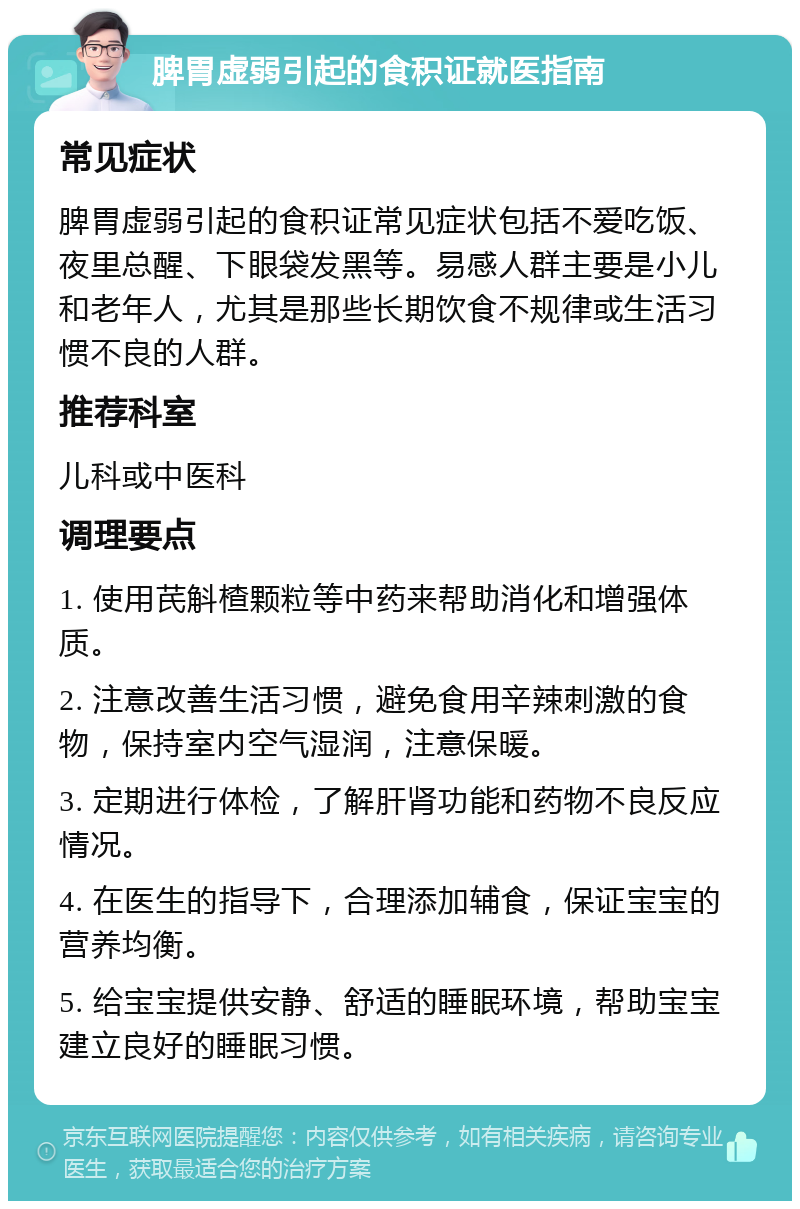 脾胃虚弱引起的食积证就医指南 常见症状 脾胃虚弱引起的食积证常见症状包括不爱吃饭、夜里总醒、下眼袋发黑等。易感人群主要是小儿和老年人，尤其是那些长期饮食不规律或生活习惯不良的人群。 推荐科室 儿科或中医科 调理要点 1. 使用芪斛楂颗粒等中药来帮助消化和增强体质。 2. 注意改善生活习惯，避免食用辛辣刺激的食物，保持室内空气湿润，注意保暖。 3. 定期进行体检，了解肝肾功能和药物不良反应情况。 4. 在医生的指导下，合理添加辅食，保证宝宝的营养均衡。 5. 给宝宝提供安静、舒适的睡眠环境，帮助宝宝建立良好的睡眠习惯。