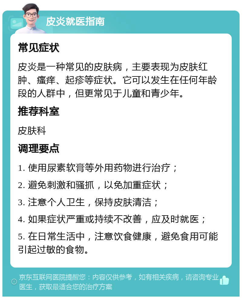 皮炎就医指南 常见症状 皮炎是一种常见的皮肤病，主要表现为皮肤红肿、瘙痒、起疹等症状。它可以发生在任何年龄段的人群中，但更常见于儿童和青少年。 推荐科室 皮肤科 调理要点 1. 使用尿素软膏等外用药物进行治疗； 2. 避免刺激和骚抓，以免加重症状； 3. 注意个人卫生，保持皮肤清洁； 4. 如果症状严重或持续不改善，应及时就医； 5. 在日常生活中，注意饮食健康，避免食用可能引起过敏的食物。