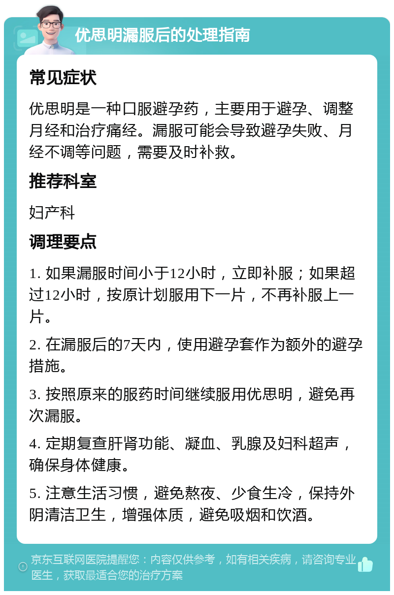 优思明漏服后的处理指南 常见症状 优思明是一种口服避孕药，主要用于避孕、调整月经和治疗痛经。漏服可能会导致避孕失败、月经不调等问题，需要及时补救。 推荐科室 妇产科 调理要点 1. 如果漏服时间小于12小时，立即补服；如果超过12小时，按原计划服用下一片，不再补服上一片。 2. 在漏服后的7天内，使用避孕套作为额外的避孕措施。 3. 按照原来的服药时间继续服用优思明，避免再次漏服。 4. 定期复查肝肾功能、凝血、乳腺及妇科超声，确保身体健康。 5. 注意生活习惯，避免熬夜、少食生冷，保持外阴清洁卫生，增强体质，避免吸烟和饮酒。