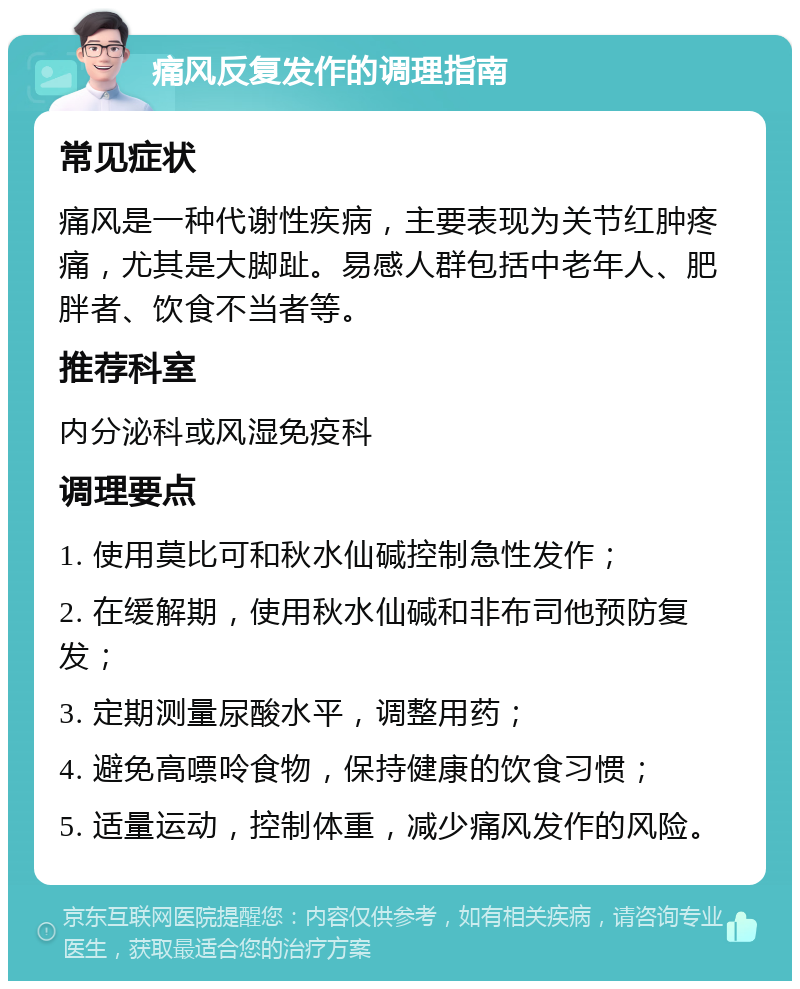 痛风反复发作的调理指南 常见症状 痛风是一种代谢性疾病，主要表现为关节红肿疼痛，尤其是大脚趾。易感人群包括中老年人、肥胖者、饮食不当者等。 推荐科室 内分泌科或风湿免疫科 调理要点 1. 使用莫比可和秋水仙碱控制急性发作； 2. 在缓解期，使用秋水仙碱和非布司他预防复发； 3. 定期测量尿酸水平，调整用药； 4. 避免高嘌呤食物，保持健康的饮食习惯； 5. 适量运动，控制体重，减少痛风发作的风险。