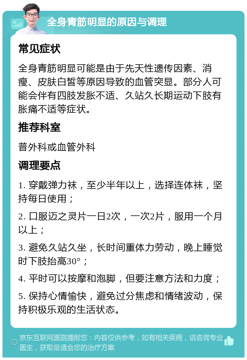 全身青筋明显的原因与调理 常见症状 全身青筋明显可能是由于先天性遗传因素、消瘦、皮肤白皙等原因导致的血管突显。部分人可能会伴有四肢发胀不适、久站久长期运动下肢有胀痛不适等症状。 推荐科室 普外科或血管外科 调理要点 1. 穿戴弹力袜，至少半年以上，选择连体袜，坚持每日使用； 2. 口服迈之灵片一日2次，一次2片，服用一个月以上； 3. 避免久站久坐，长时间重体力劳动，晚上睡觉时下肢抬高30°； 4. 平时可以按摩和泡脚，但要注意方法和力度； 5. 保持心情愉快，避免过分焦虑和情绪波动，保持积极乐观的生活状态。