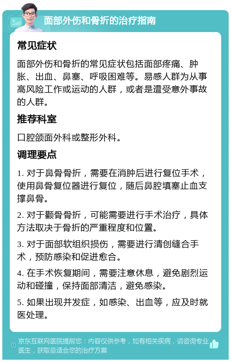 面部外伤和骨折的治疗指南 常见症状 面部外伤和骨折的常见症状包括面部疼痛、肿胀、出血、鼻塞、呼吸困难等。易感人群为从事高风险工作或运动的人群，或者是遭受意外事故的人群。 推荐科室 口腔颌面外科或整形外科。 调理要点 1. 对于鼻骨骨折，需要在消肿后进行复位手术，使用鼻骨复位器进行复位，随后鼻腔填塞止血支撑鼻骨。 2. 对于颧骨骨折，可能需要进行手术治疗，具体方法取决于骨折的严重程度和位置。 3. 对于面部软组织损伤，需要进行清创缝合手术，预防感染和促进愈合。 4. 在手术恢复期间，需要注意休息，避免剧烈运动和碰撞，保持面部清洁，避免感染。 5. 如果出现并发症，如感染、出血等，应及时就医处理。