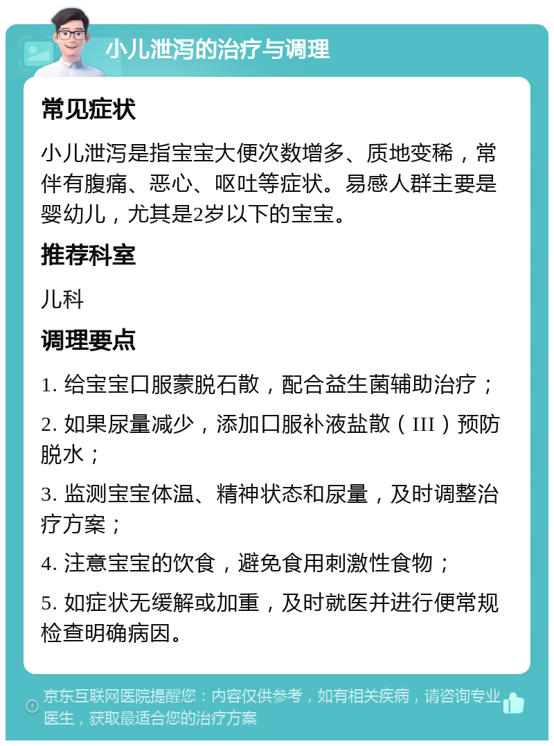 小儿泄泻的治疗与调理 常见症状 小儿泄泻是指宝宝大便次数增多、质地变稀，常伴有腹痛、恶心、呕吐等症状。易感人群主要是婴幼儿，尤其是2岁以下的宝宝。 推荐科室 儿科 调理要点 1. 给宝宝口服蒙脱石散，配合益生菌辅助治疗； 2. 如果尿量减少，添加口服补液盐散（III）预防脱水； 3. 监测宝宝体温、精神状态和尿量，及时调整治疗方案； 4. 注意宝宝的饮食，避免食用刺激性食物； 5. 如症状无缓解或加重，及时就医并进行便常规检查明确病因。