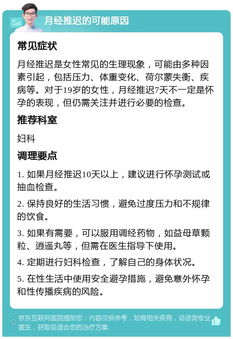 月经推迟的可能原因 常见症状 月经推迟是女性常见的生理现象，可能由多种因素引起，包括压力、体重变化、荷尔蒙失衡、疾病等。对于19岁的女性，月经推迟7天不一定是怀孕的表现，但仍需关注并进行必要的检查。 推荐科室 妇科 调理要点 1. 如果月经推迟10天以上，建议进行怀孕测试或抽血检查。 2. 保持良好的生活习惯，避免过度压力和不规律的饮食。 3. 如果有需要，可以服用调经药物，如益母草颗粒、逍遥丸等，但需在医生指导下使用。 4. 定期进行妇科检查，了解自己的身体状况。 5. 在性生活中使用安全避孕措施，避免意外怀孕和性传播疾病的风险。