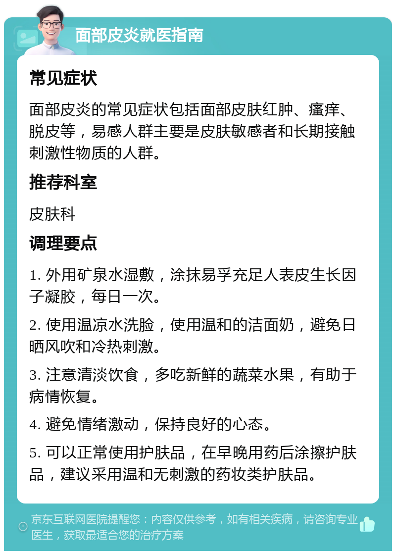 面部皮炎就医指南 常见症状 面部皮炎的常见症状包括面部皮肤红肿、瘙痒、脱皮等，易感人群主要是皮肤敏感者和长期接触刺激性物质的人群。 推荐科室 皮肤科 调理要点 1. 外用矿泉水湿敷，涂抹易孚充足人表皮生长因子凝胶，每日一次。 2. 使用温凉水洗脸，使用温和的洁面奶，避免日晒风吹和冷热刺激。 3. 注意清淡饮食，多吃新鲜的蔬菜水果，有助于病情恢复。 4. 避免情绪激动，保持良好的心态。 5. 可以正常使用护肤品，在早晚用药后涂擦护肤品，建议采用温和无刺激的药妆类护肤品。