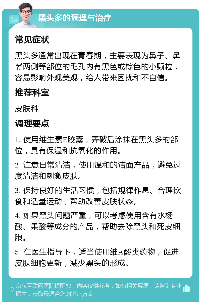 黑头多的调理与治疗 常见症状 黑头多通常出现在青春期，主要表现为鼻子、鼻翼两侧等部位的毛孔内有黑色或棕色的小颗粒，容易影响外观美观，给人带来困扰和不自信。 推荐科室 皮肤科 调理要点 1. 使用维生素E胶囊，弄破后涂抹在黑头多的部位，具有保湿和抗氧化的作用。 2. 注意日常清洁，使用温和的洁面产品，避免过度清洁和刺激皮肤。 3. 保持良好的生活习惯，包括规律作息、合理饮食和适量运动，帮助改善皮肤状态。 4. 如果黑头问题严重，可以考虑使用含有水杨酸、果酸等成分的产品，帮助去除黑头和死皮细胞。 5. 在医生指导下，适当使用维A酸类药物，促进皮肤细胞更新，减少黑头的形成。