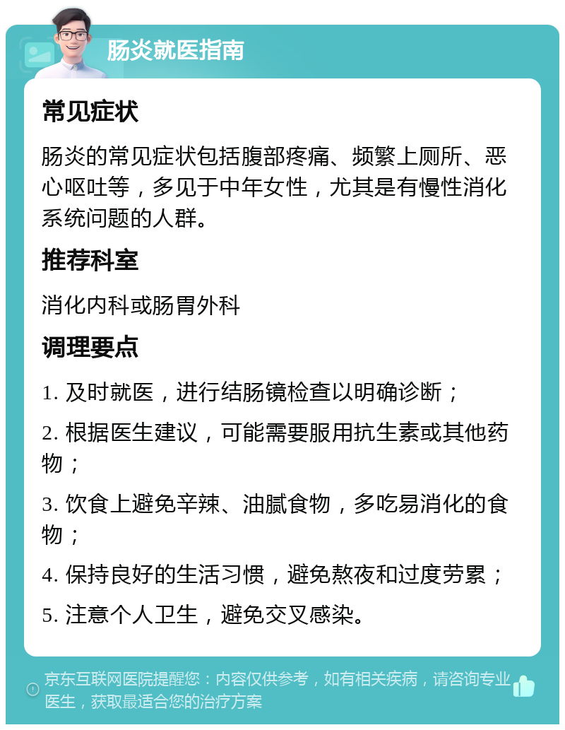 肠炎就医指南 常见症状 肠炎的常见症状包括腹部疼痛、频繁上厕所、恶心呕吐等，多见于中年女性，尤其是有慢性消化系统问题的人群。 推荐科室 消化内科或肠胃外科 调理要点 1. 及时就医，进行结肠镜检查以明确诊断； 2. 根据医生建议，可能需要服用抗生素或其他药物； 3. 饮食上避免辛辣、油腻食物，多吃易消化的食物； 4. 保持良好的生活习惯，避免熬夜和过度劳累； 5. 注意个人卫生，避免交叉感染。