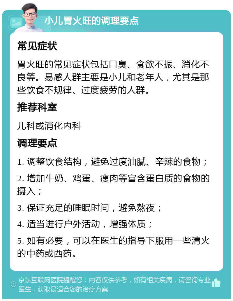 小儿胃火旺的调理要点 常见症状 胃火旺的常见症状包括口臭、食欲不振、消化不良等。易感人群主要是小儿和老年人，尤其是那些饮食不规律、过度疲劳的人群。 推荐科室 儿科或消化内科 调理要点 1. 调整饮食结构，避免过度油腻、辛辣的食物； 2. 增加牛奶、鸡蛋、瘦肉等富含蛋白质的食物的摄入； 3. 保证充足的睡眠时间，避免熬夜； 4. 适当进行户外活动，增强体质； 5. 如有必要，可以在医生的指导下服用一些清火的中药或西药。