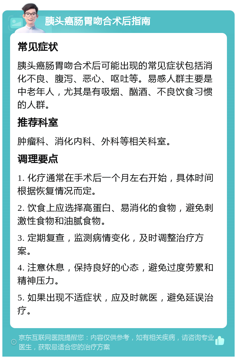 胰头癌肠胃吻合术后指南 常见症状 胰头癌肠胃吻合术后可能出现的常见症状包括消化不良、腹泻、恶心、呕吐等。易感人群主要是中老年人，尤其是有吸烟、酗酒、不良饮食习惯的人群。 推荐科室 肿瘤科、消化内科、外科等相关科室。 调理要点 1. 化疗通常在手术后一个月左右开始，具体时间根据恢复情况而定。 2. 饮食上应选择高蛋白、易消化的食物，避免刺激性食物和油腻食物。 3. 定期复查，监测病情变化，及时调整治疗方案。 4. 注意休息，保持良好的心态，避免过度劳累和精神压力。 5. 如果出现不适症状，应及时就医，避免延误治疗。