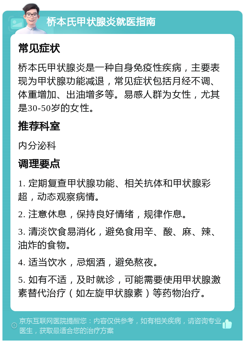 桥本氏甲状腺炎就医指南 常见症状 桥本氏甲状腺炎是一种自身免疫性疾病，主要表现为甲状腺功能减退，常见症状包括月经不调、体重增加、出油增多等。易感人群为女性，尤其是30-50岁的女性。 推荐科室 内分泌科 调理要点 1. 定期复查甲状腺功能、相关抗体和甲状腺彩超，动态观察病情。 2. 注意休息，保持良好情绪，规律作息。 3. 清淡饮食易消化，避免食用辛、酸、麻、辣、油炸的食物。 4. 适当饮水，忌烟酒，避免熬夜。 5. 如有不适，及时就诊，可能需要使用甲状腺激素替代治疗（如左旋甲状腺素）等药物治疗。