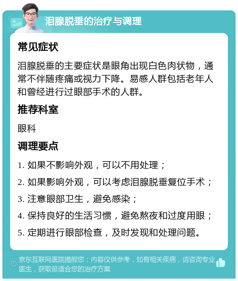 泪腺脱垂的治疗与调理 常见症状 泪腺脱垂的主要症状是眼角出现白色肉状物，通常不伴随疼痛或视力下降。易感人群包括老年人和曾经进行过眼部手术的人群。 推荐科室 眼科 调理要点 1. 如果不影响外观，可以不用处理； 2. 如果影响外观，可以考虑泪腺脱垂复位手术； 3. 注意眼部卫生，避免感染； 4. 保持良好的生活习惯，避免熬夜和过度用眼； 5. 定期进行眼部检查，及时发现和处理问题。