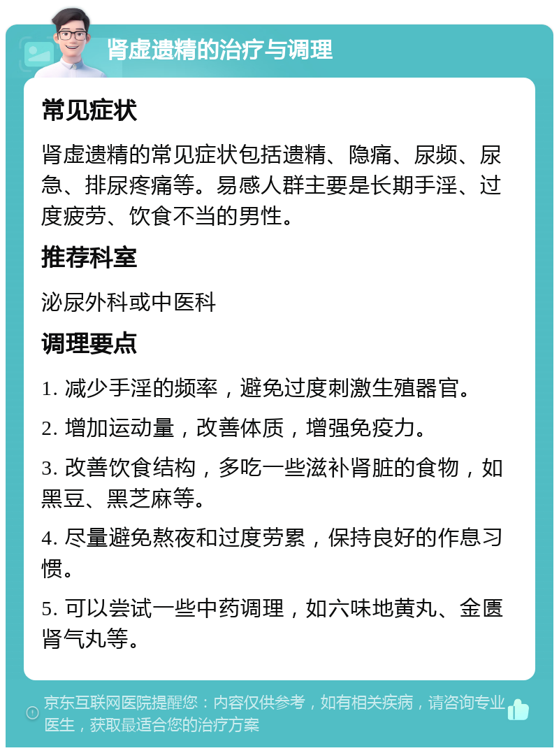 肾虚遗精的治疗与调理 常见症状 肾虚遗精的常见症状包括遗精、隐痛、尿频、尿急、排尿疼痛等。易感人群主要是长期手淫、过度疲劳、饮食不当的男性。 推荐科室 泌尿外科或中医科 调理要点 1. 减少手淫的频率，避免过度刺激生殖器官。 2. 增加运动量，改善体质，增强免疫力。 3. 改善饮食结构，多吃一些滋补肾脏的食物，如黑豆、黑芝麻等。 4. 尽量避免熬夜和过度劳累，保持良好的作息习惯。 5. 可以尝试一些中药调理，如六味地黄丸、金匮肾气丸等。