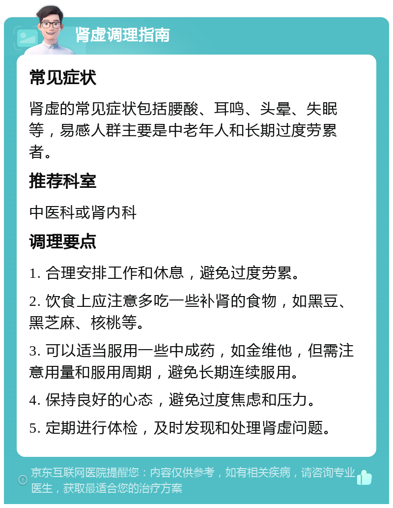 肾虚调理指南 常见症状 肾虚的常见症状包括腰酸、耳鸣、头晕、失眠等，易感人群主要是中老年人和长期过度劳累者。 推荐科室 中医科或肾内科 调理要点 1. 合理安排工作和休息，避免过度劳累。 2. 饮食上应注意多吃一些补肾的食物，如黑豆、黑芝麻、核桃等。 3. 可以适当服用一些中成药，如金维他，但需注意用量和服用周期，避免长期连续服用。 4. 保持良好的心态，避免过度焦虑和压力。 5. 定期进行体检，及时发现和处理肾虚问题。