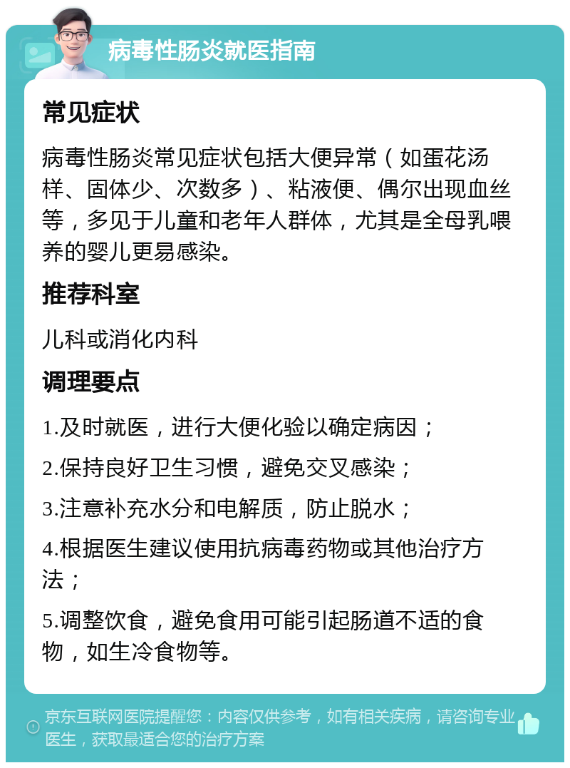 病毒性肠炎就医指南 常见症状 病毒性肠炎常见症状包括大便异常（如蛋花汤样、固体少、次数多）、粘液便、偶尔出现血丝等，多见于儿童和老年人群体，尤其是全母乳喂养的婴儿更易感染。 推荐科室 儿科或消化内科 调理要点 1.及时就医，进行大便化验以确定病因； 2.保持良好卫生习惯，避免交叉感染； 3.注意补充水分和电解质，防止脱水； 4.根据医生建议使用抗病毒药物或其他治疗方法； 5.调整饮食，避免食用可能引起肠道不适的食物，如生冷食物等。