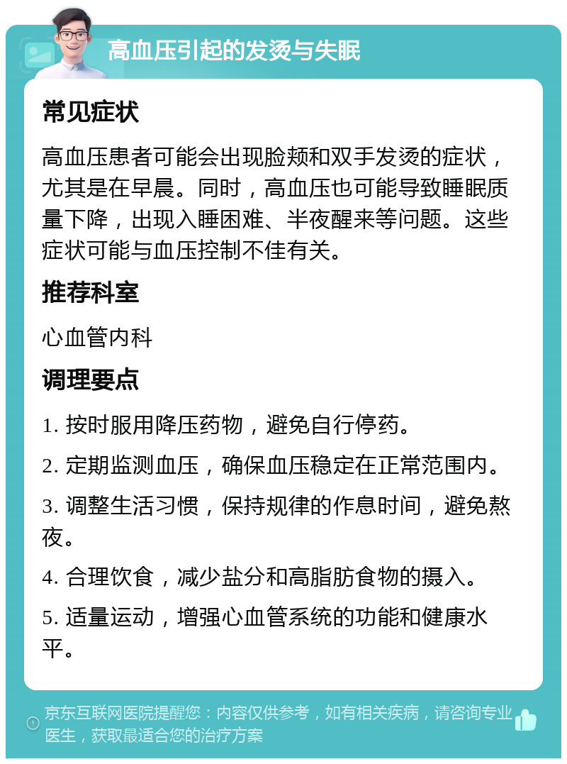 高血压引起的发烫与失眠 常见症状 高血压患者可能会出现脸颊和双手发烫的症状，尤其是在早晨。同时，高血压也可能导致睡眠质量下降，出现入睡困难、半夜醒来等问题。这些症状可能与血压控制不佳有关。 推荐科室 心血管内科 调理要点 1. 按时服用降压药物，避免自行停药。 2. 定期监测血压，确保血压稳定在正常范围内。 3. 调整生活习惯，保持规律的作息时间，避免熬夜。 4. 合理饮食，减少盐分和高脂肪食物的摄入。 5. 适量运动，增强心血管系统的功能和健康水平。