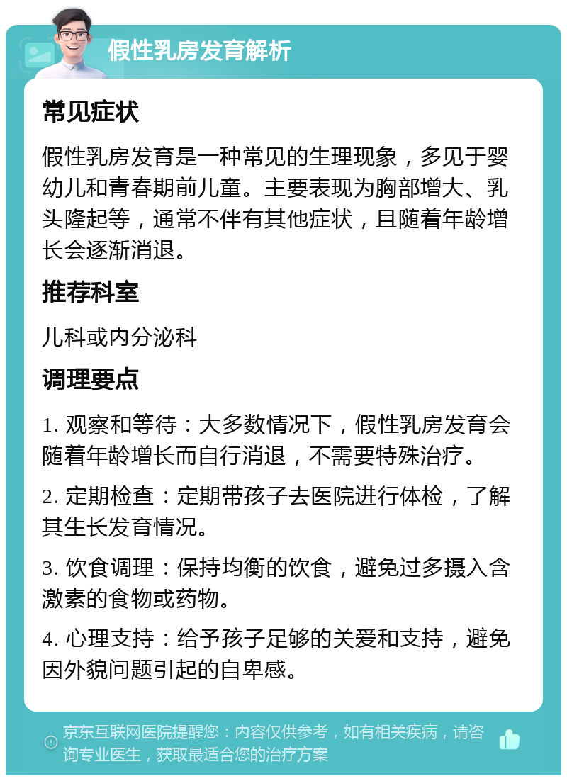 假性乳房发育解析 常见症状 假性乳房发育是一种常见的生理现象，多见于婴幼儿和青春期前儿童。主要表现为胸部增大、乳头隆起等，通常不伴有其他症状，且随着年龄增长会逐渐消退。 推荐科室 儿科或内分泌科 调理要点 1. 观察和等待：大多数情况下，假性乳房发育会随着年龄增长而自行消退，不需要特殊治疗。 2. 定期检查：定期带孩子去医院进行体检，了解其生长发育情况。 3. 饮食调理：保持均衡的饮食，避免过多摄入含激素的食物或药物。 4. 心理支持：给予孩子足够的关爱和支持，避免因外貌问题引起的自卑感。