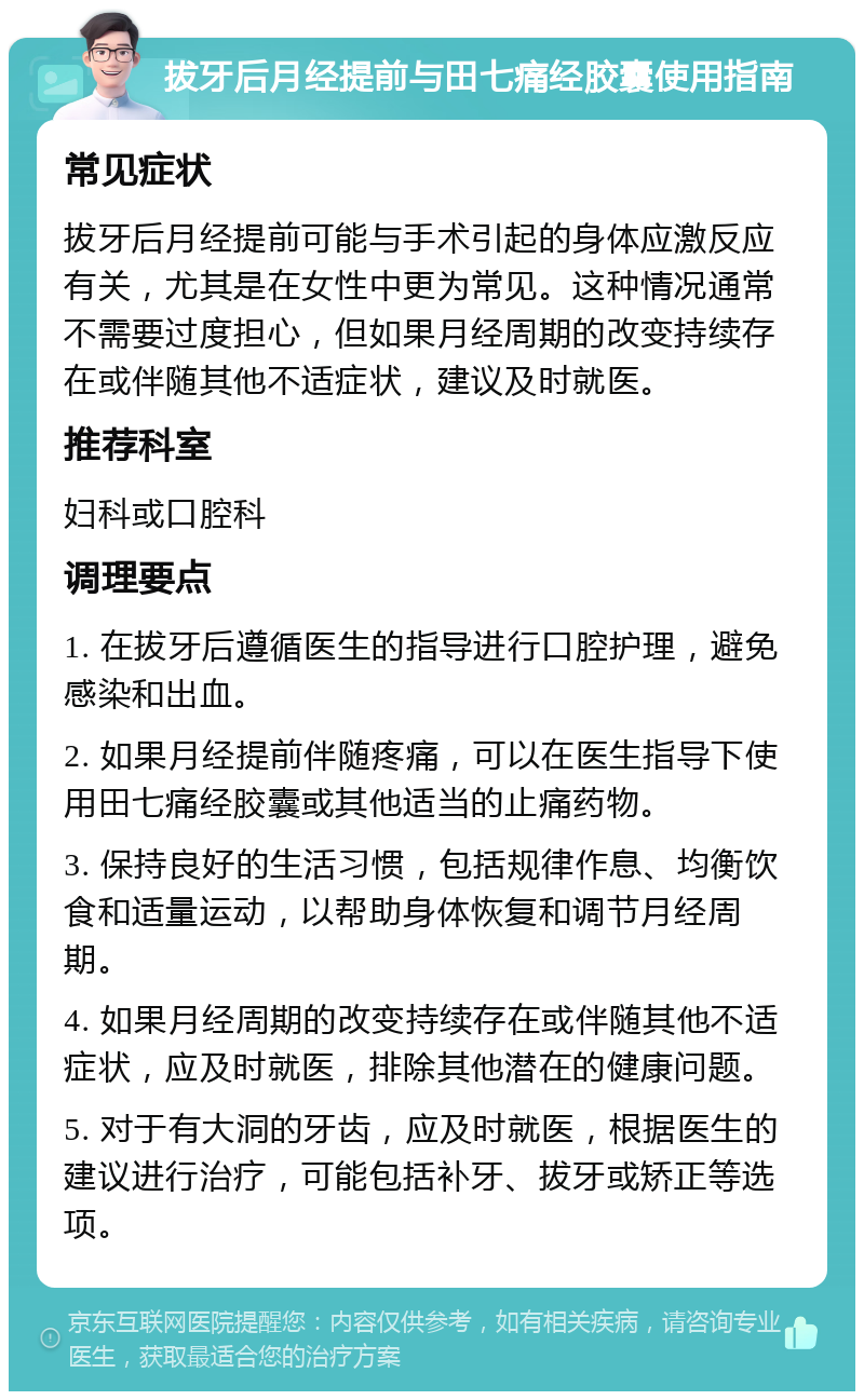 拔牙后月经提前与田七痛经胶囊使用指南 常见症状 拔牙后月经提前可能与手术引起的身体应激反应有关，尤其是在女性中更为常见。这种情况通常不需要过度担心，但如果月经周期的改变持续存在或伴随其他不适症状，建议及时就医。 推荐科室 妇科或口腔科 调理要点 1. 在拔牙后遵循医生的指导进行口腔护理，避免感染和出血。 2. 如果月经提前伴随疼痛，可以在医生指导下使用田七痛经胶囊或其他适当的止痛药物。 3. 保持良好的生活习惯，包括规律作息、均衡饮食和适量运动，以帮助身体恢复和调节月经周期。 4. 如果月经周期的改变持续存在或伴随其他不适症状，应及时就医，排除其他潜在的健康问题。 5. 对于有大洞的牙齿，应及时就医，根据医生的建议进行治疗，可能包括补牙、拔牙或矫正等选项。