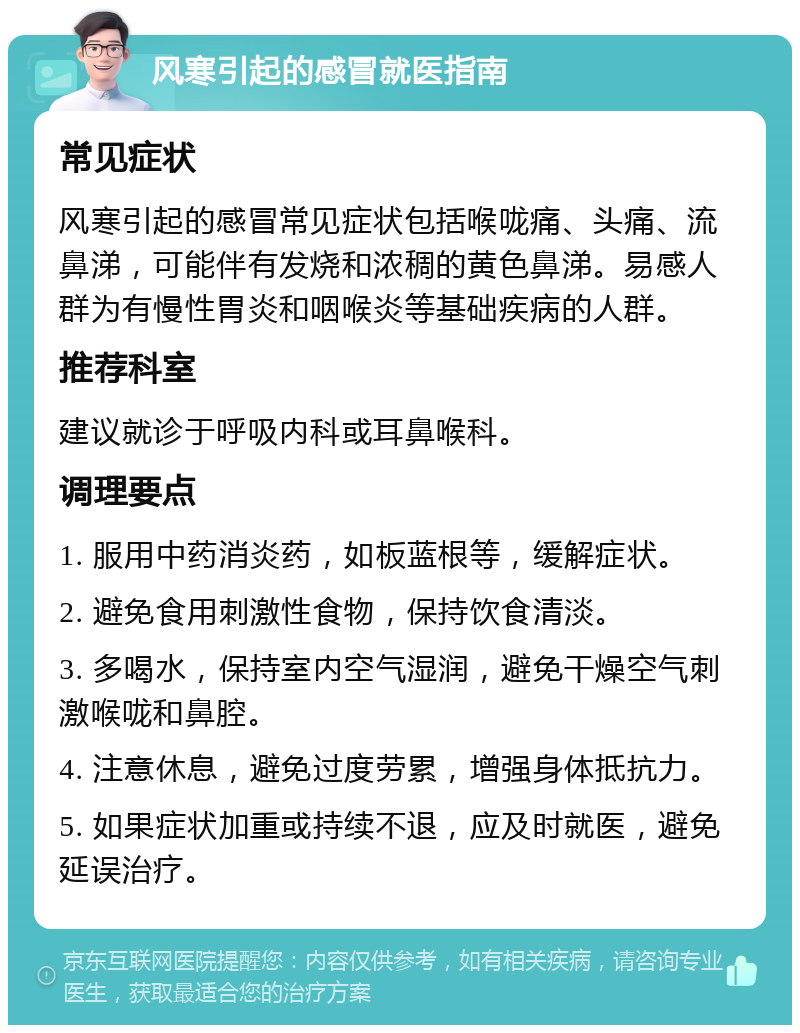 风寒引起的感冒就医指南 常见症状 风寒引起的感冒常见症状包括喉咙痛、头痛、流鼻涕，可能伴有发烧和浓稠的黄色鼻涕。易感人群为有慢性胃炎和咽喉炎等基础疾病的人群。 推荐科室 建议就诊于呼吸内科或耳鼻喉科。 调理要点 1. 服用中药消炎药，如板蓝根等，缓解症状。 2. 避免食用刺激性食物，保持饮食清淡。 3. 多喝水，保持室内空气湿润，避免干燥空气刺激喉咙和鼻腔。 4. 注意休息，避免过度劳累，增强身体抵抗力。 5. 如果症状加重或持续不退，应及时就医，避免延误治疗。