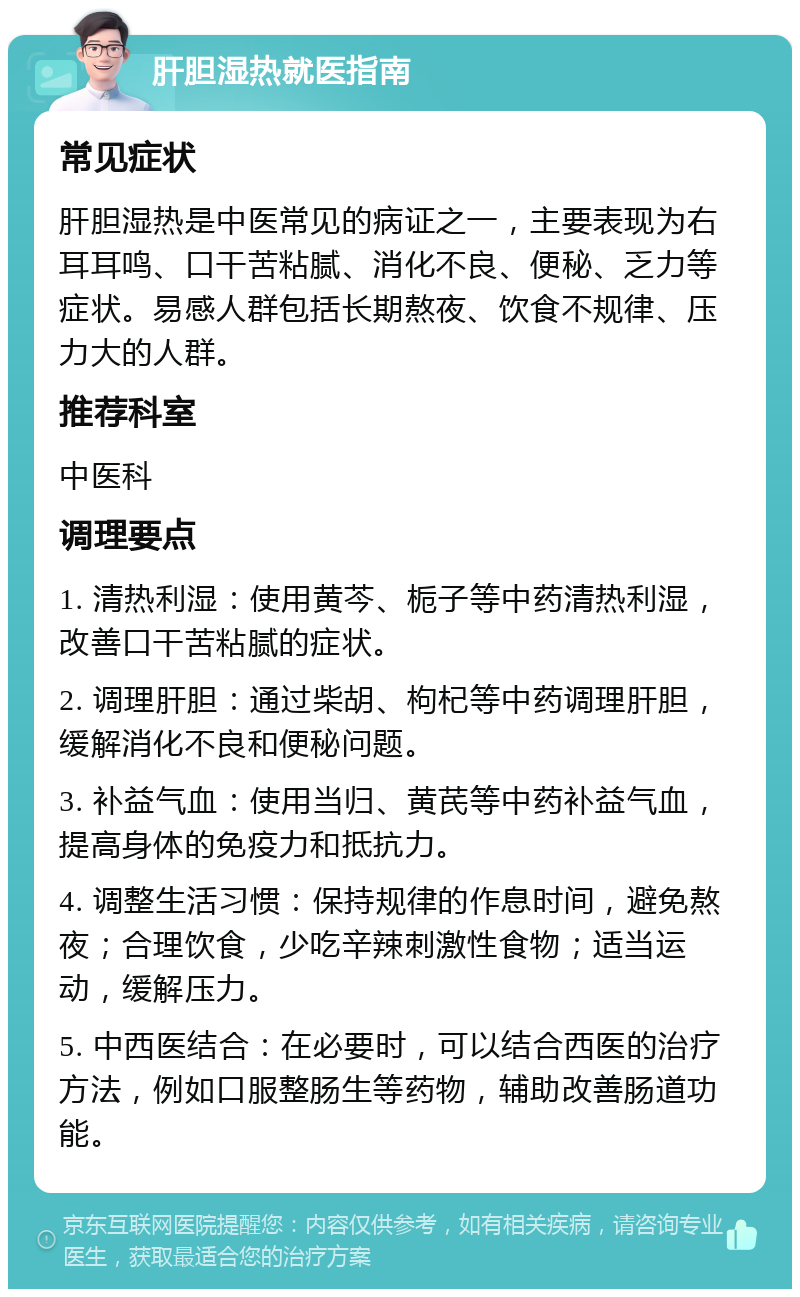 肝胆湿热就医指南 常见症状 肝胆湿热是中医常见的病证之一，主要表现为右耳耳鸣、口干苦粘腻、消化不良、便秘、乏力等症状。易感人群包括长期熬夜、饮食不规律、压力大的人群。 推荐科室 中医科 调理要点 1. 清热利湿：使用黄芩、栀子等中药清热利湿，改善口干苦粘腻的症状。 2. 调理肝胆：通过柴胡、枸杞等中药调理肝胆，缓解消化不良和便秘问题。 3. 补益气血：使用当归、黄芪等中药补益气血，提高身体的免疫力和抵抗力。 4. 调整生活习惯：保持规律的作息时间，避免熬夜；合理饮食，少吃辛辣刺激性食物；适当运动，缓解压力。 5. 中西医结合：在必要时，可以结合西医的治疗方法，例如口服整肠生等药物，辅助改善肠道功能。