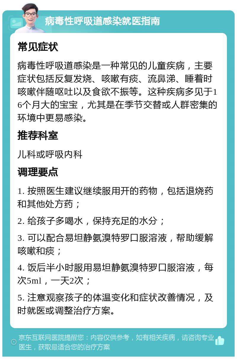 病毒性呼吸道感染就医指南 常见症状 病毒性呼吸道感染是一种常见的儿童疾病，主要症状包括反复发烧、咳嗽有痰、流鼻涕、睡着时咳嗽伴随呕吐以及食欲不振等。这种疾病多见于16个月大的宝宝，尤其是在季节交替或人群密集的环境中更易感染。 推荐科室 儿科或呼吸内科 调理要点 1. 按照医生建议继续服用开的药物，包括退烧药和其他处方药； 2. 给孩子多喝水，保持充足的水分； 3. 可以配合易坦静氨溴特罗口服溶液，帮助缓解咳嗽和痰； 4. 饭后半小时服用易坦静氨溴特罗口服溶液，每次5ml，一天2次； 5. 注意观察孩子的体温变化和症状改善情况，及时就医或调整治疗方案。