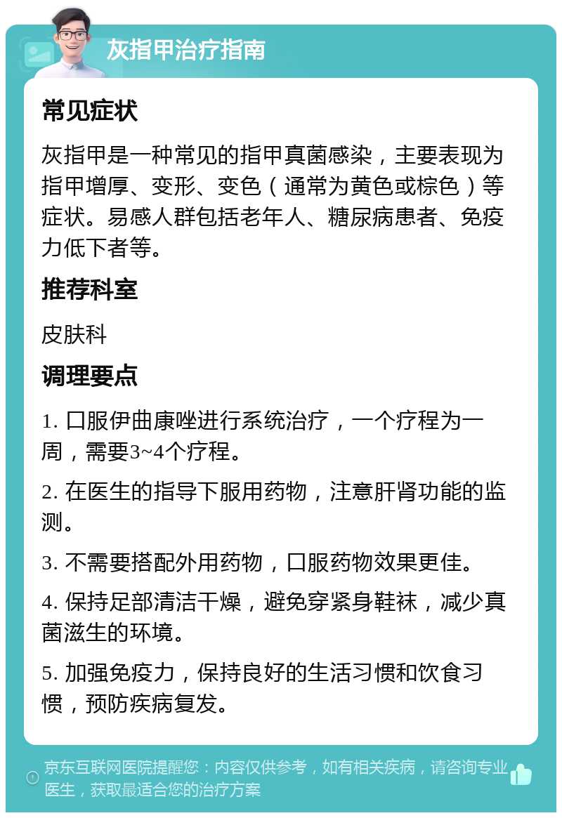 灰指甲治疗指南 常见症状 灰指甲是一种常见的指甲真菌感染，主要表现为指甲增厚、变形、变色（通常为黄色或棕色）等症状。易感人群包括老年人、糖尿病患者、免疫力低下者等。 推荐科室 皮肤科 调理要点 1. 口服伊曲康唑进行系统治疗，一个疗程为一周，需要3~4个疗程。 2. 在医生的指导下服用药物，注意肝肾功能的监测。 3. 不需要搭配外用药物，口服药物效果更佳。 4. 保持足部清洁干燥，避免穿紧身鞋袜，减少真菌滋生的环境。 5. 加强免疫力，保持良好的生活习惯和饮食习惯，预防疾病复发。