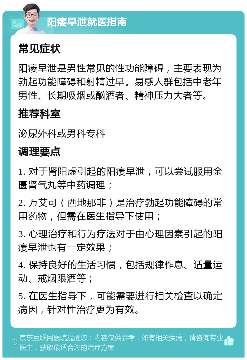 阳痿早泄就医指南 常见症状 阳痿早泄是男性常见的性功能障碍，主要表现为勃起功能障碍和射精过早。易感人群包括中老年男性、长期吸烟或酗酒者、精神压力大者等。 推荐科室 泌尿外科或男科专科 调理要点 1. 对于肾阳虚引起的阳痿早泄，可以尝试服用金匮肾气丸等中药调理； 2. 万艾可（西地那非）是治疗勃起功能障碍的常用药物，但需在医生指导下使用； 3. 心理治疗和行为疗法对于由心理因素引起的阳痿早泄也有一定效果； 4. 保持良好的生活习惯，包括规律作息、适量运动、戒烟限酒等； 5. 在医生指导下，可能需要进行相关检查以确定病因，针对性治疗更为有效。