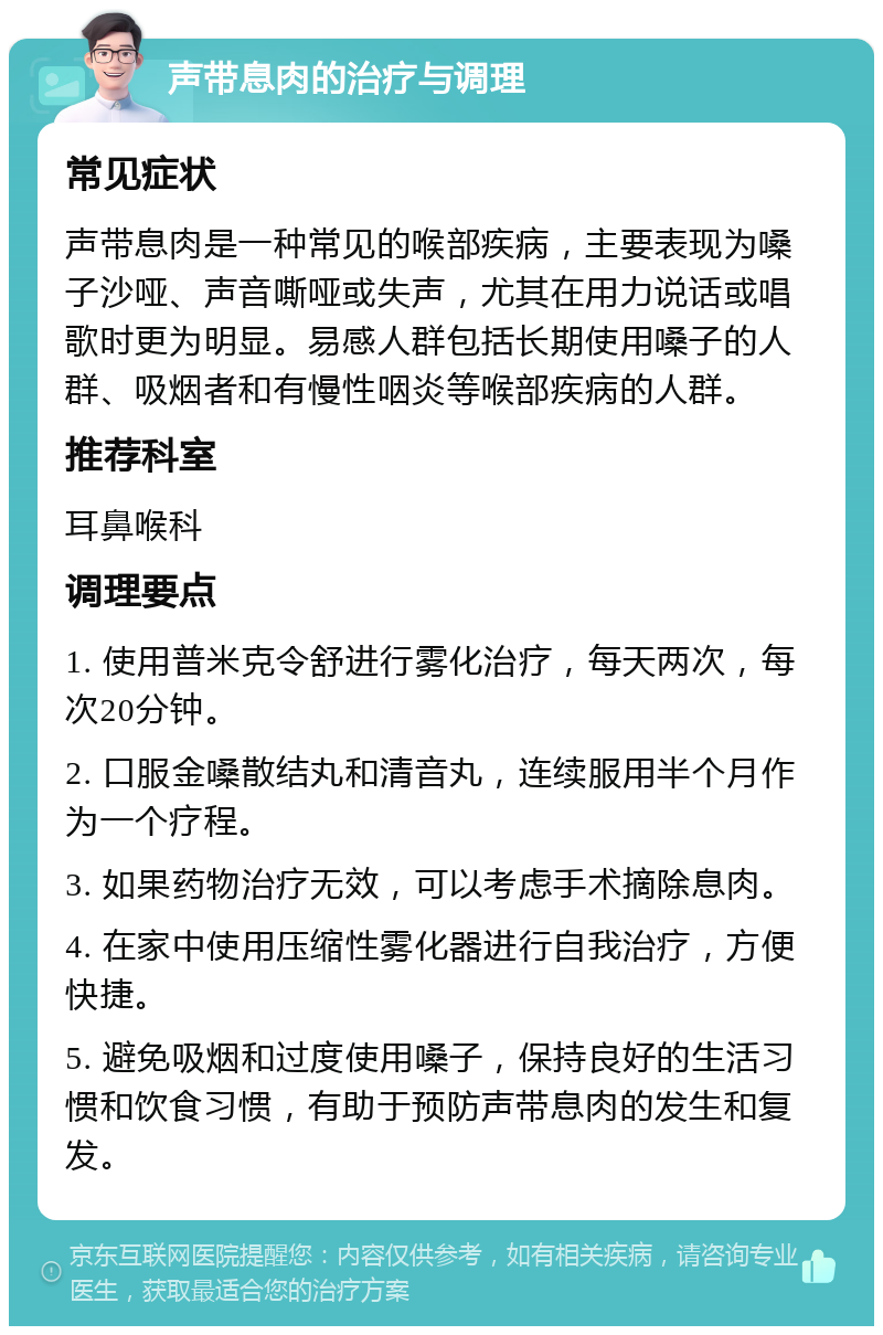 声带息肉的治疗与调理 常见症状 声带息肉是一种常见的喉部疾病，主要表现为嗓子沙哑、声音嘶哑或失声，尤其在用力说话或唱歌时更为明显。易感人群包括长期使用嗓子的人群、吸烟者和有慢性咽炎等喉部疾病的人群。 推荐科室 耳鼻喉科 调理要点 1. 使用普米克令舒进行雾化治疗，每天两次，每次20分钟。 2. 口服金嗓散结丸和清音丸，连续服用半个月作为一个疗程。 3. 如果药物治疗无效，可以考虑手术摘除息肉。 4. 在家中使用压缩性雾化器进行自我治疗，方便快捷。 5. 避免吸烟和过度使用嗓子，保持良好的生活习惯和饮食习惯，有助于预防声带息肉的发生和复发。