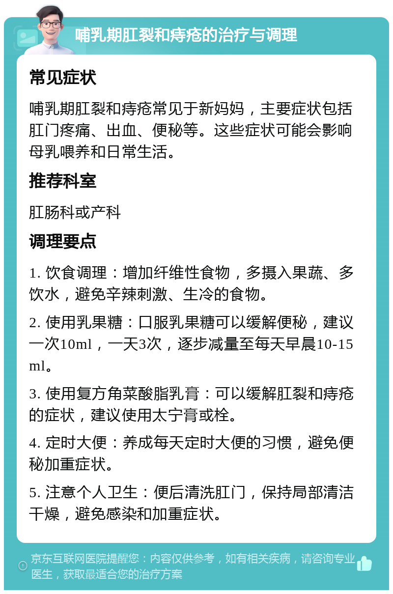 哺乳期肛裂和痔疮的治疗与调理 常见症状 哺乳期肛裂和痔疮常见于新妈妈，主要症状包括肛门疼痛、出血、便秘等。这些症状可能会影响母乳喂养和日常生活。 推荐科室 肛肠科或产科 调理要点 1. 饮食调理：增加纤维性食物，多摄入果蔬、多饮水，避免辛辣刺激、生冷的食物。 2. 使用乳果糖：口服乳果糖可以缓解便秘，建议一次10ml，一天3次，逐步减量至每天早晨10-15ml。 3. 使用复方角菜酸脂乳膏：可以缓解肛裂和痔疮的症状，建议使用太宁膏或栓。 4. 定时大便：养成每天定时大便的习惯，避免便秘加重症状。 5. 注意个人卫生：便后清洗肛门，保持局部清洁干燥，避免感染和加重症状。