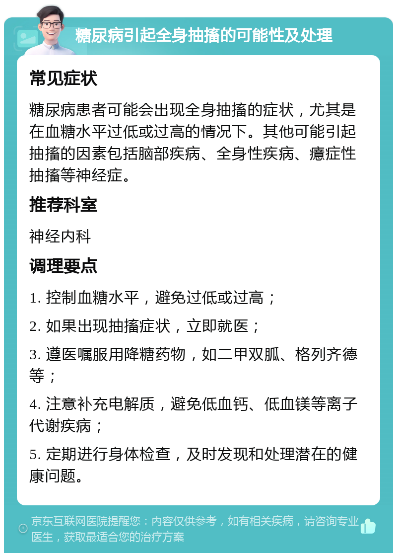 糖尿病引起全身抽搐的可能性及处理 常见症状 糖尿病患者可能会出现全身抽搐的症状，尤其是在血糖水平过低或过高的情况下。其他可能引起抽搐的因素包括脑部疾病、全身性疾病、癔症性抽搐等神经症。 推荐科室 神经内科 调理要点 1. 控制血糖水平，避免过低或过高； 2. 如果出现抽搐症状，立即就医； 3. 遵医嘱服用降糖药物，如二甲双胍、格列齐德等； 4. 注意补充电解质，避免低血钙、低血镁等离子代谢疾病； 5. 定期进行身体检查，及时发现和处理潜在的健康问题。