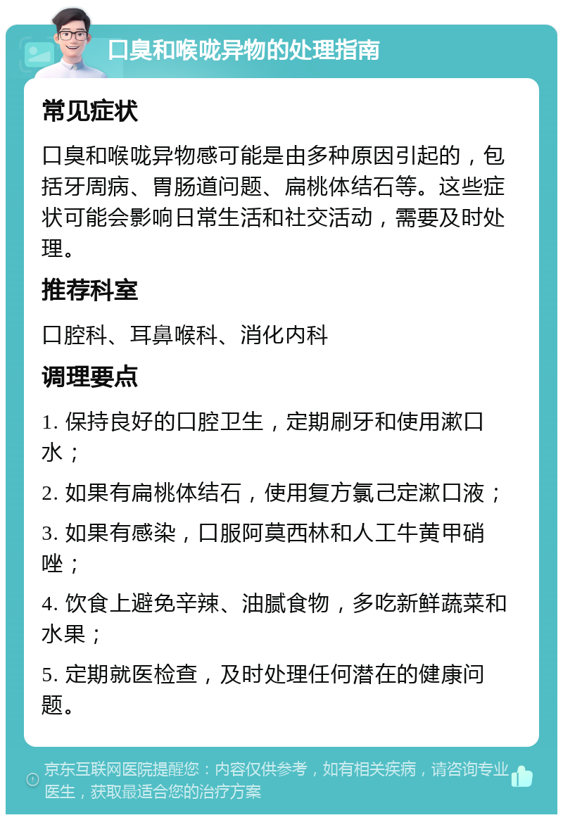 口臭和喉咙异物的处理指南 常见症状 口臭和喉咙异物感可能是由多种原因引起的，包括牙周病、胃肠道问题、扁桃体结石等。这些症状可能会影响日常生活和社交活动，需要及时处理。 推荐科室 口腔科、耳鼻喉科、消化内科 调理要点 1. 保持良好的口腔卫生，定期刷牙和使用漱口水； 2. 如果有扁桃体结石，使用复方氯己定漱口液； 3. 如果有感染，口服阿莫西林和人工牛黄甲硝唑； 4. 饮食上避免辛辣、油腻食物，多吃新鲜蔬菜和水果； 5. 定期就医检查，及时处理任何潜在的健康问题。