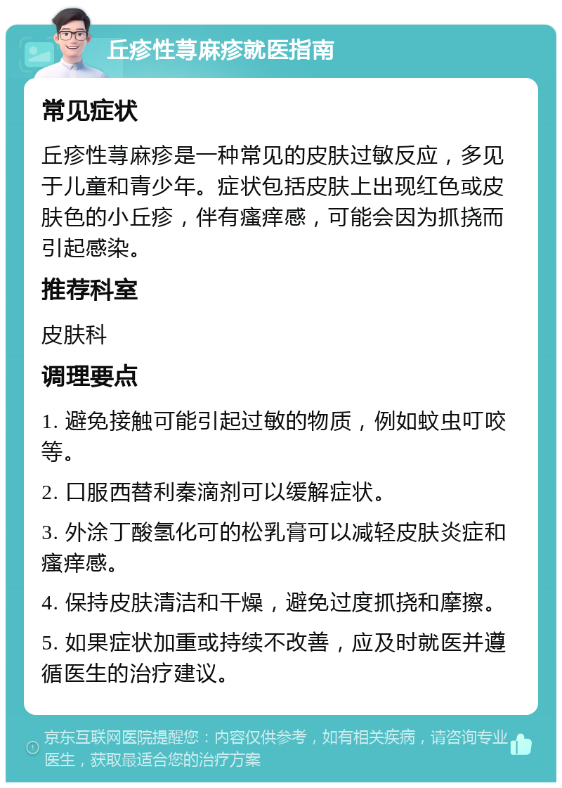 丘疹性荨麻疹就医指南 常见症状 丘疹性荨麻疹是一种常见的皮肤过敏反应，多见于儿童和青少年。症状包括皮肤上出现红色或皮肤色的小丘疹，伴有瘙痒感，可能会因为抓挠而引起感染。 推荐科室 皮肤科 调理要点 1. 避免接触可能引起过敏的物质，例如蚊虫叮咬等。 2. 口服西替利秦滴剂可以缓解症状。 3. 外涂丁酸氢化可的松乳膏可以减轻皮肤炎症和瘙痒感。 4. 保持皮肤清洁和干燥，避免过度抓挠和摩擦。 5. 如果症状加重或持续不改善，应及时就医并遵循医生的治疗建议。