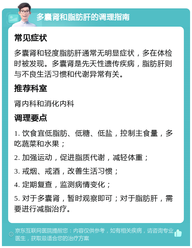 多囊肾和脂肪肝的调理指南 常见症状 多囊肾和轻度脂肪肝通常无明显症状，多在体检时被发现。多囊肾是先天性遗传疾病，脂肪肝则与不良生活习惯和代谢异常有关。 推荐科室 肾内科和消化内科 调理要点 1. 饮食宜低脂肪、低糖、低盐，控制主食量，多吃蔬菜和水果； 2. 加强运动，促进脂质代谢，减轻体重； 3. 戒烟、戒酒，改善生活习惯； 4. 定期复查，监测病情变化； 5. 对于多囊肾，暂时观察即可；对于脂肪肝，需要进行减脂治疗。