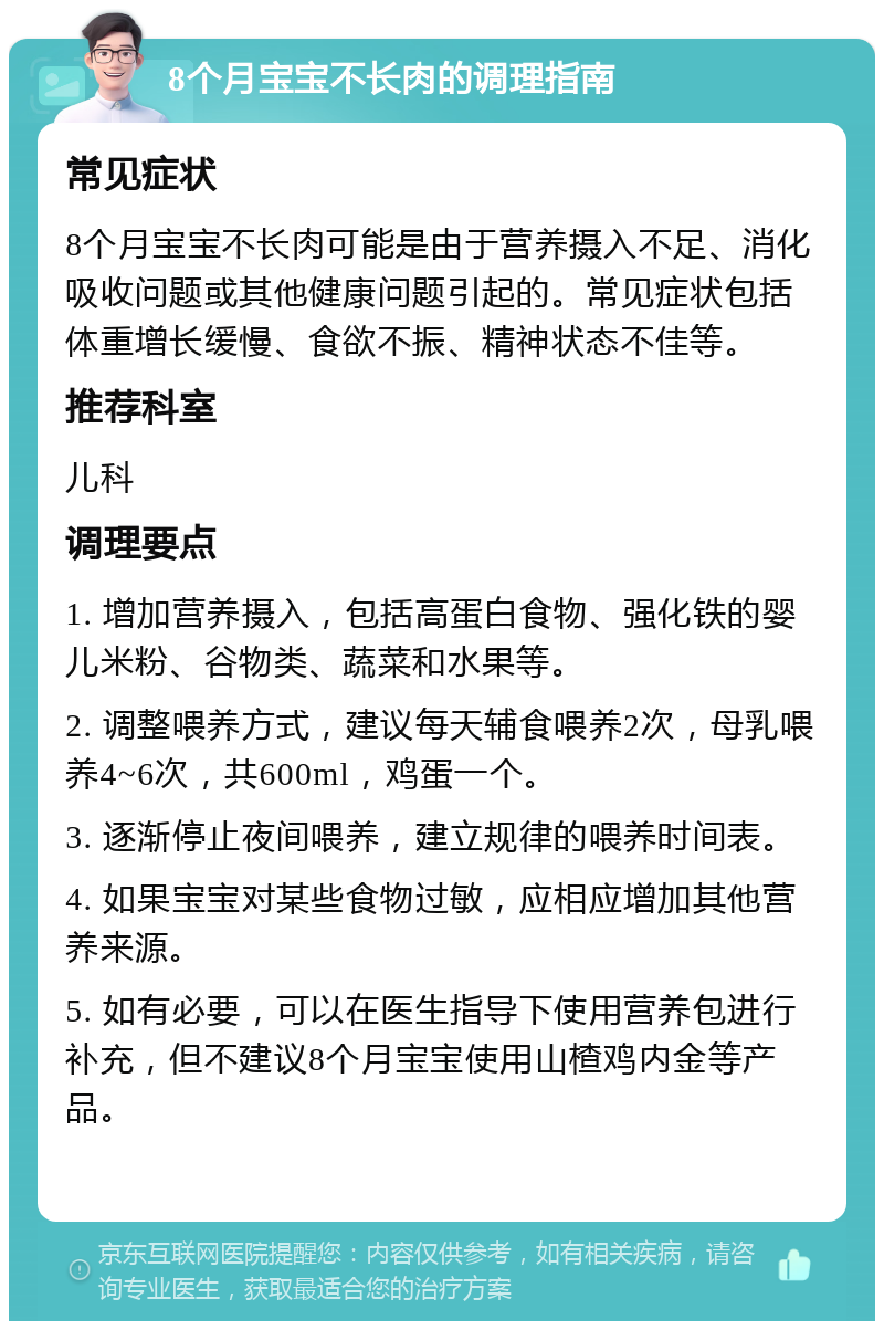 8个月宝宝不长肉的调理指南 常见症状 8个月宝宝不长肉可能是由于营养摄入不足、消化吸收问题或其他健康问题引起的。常见症状包括体重增长缓慢、食欲不振、精神状态不佳等。 推荐科室 儿科 调理要点 1. 增加营养摄入，包括高蛋白食物、强化铁的婴儿米粉、谷物类、蔬菜和水果等。 2. 调整喂养方式，建议每天辅食喂养2次，母乳喂养4~6次，共600ml，鸡蛋一个。 3. 逐渐停止夜间喂养，建立规律的喂养时间表。 4. 如果宝宝对某些食物过敏，应相应增加其他营养来源。 5. 如有必要，可以在医生指导下使用营养包进行补充，但不建议8个月宝宝使用山楂鸡内金等产品。